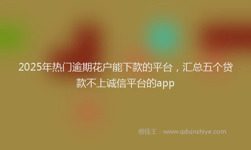 2025年热门逾期花户能下款的平台，汇总五个贷款不上诚信平台的app