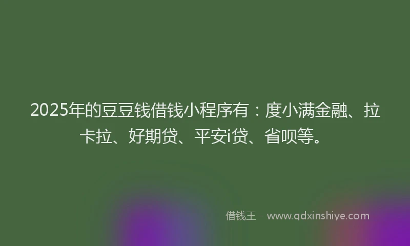 2025年的豆豆钱借钱小程序有：度小满金融、拉卡拉、好期贷、平安i贷、省呗等。