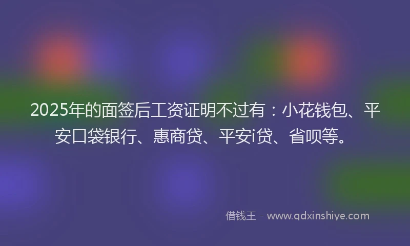 2025年的面签后工资证明不过有：小花钱包、平安口袋银行、惠商贷、平安i贷、省呗等。