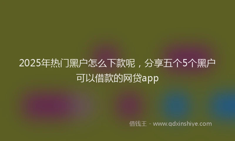 2025年热门黑户怎么下款呢，分享五个5个黑户可以借款的网贷app