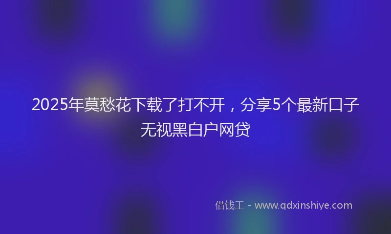 2025年莫愁花下载了打不开，分享5个最新口子无视黑白户网贷
