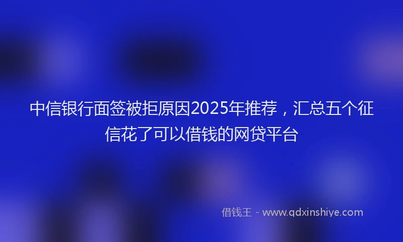 中信银行面签被拒原因2025年推荐，汇总五个征信花了可以借钱的网贷平台