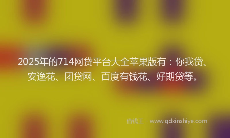 2025年的714网贷平台大全苹果版有：你我贷、安逸花、团贷网、百度有钱花、好期贷等。