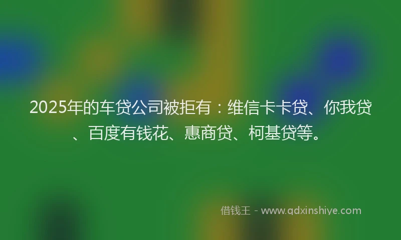 2025年的车贷公司被拒有：维信卡卡贷、你我贷、百度有钱花、惠商贷、柯基贷等。