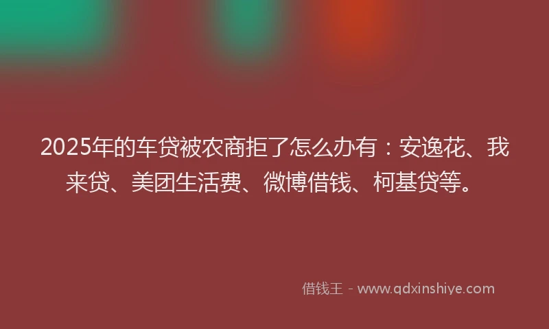2025年的车贷被农商拒了怎么办有：安逸花、我来贷、美团生活费、微博借钱、柯基贷等。