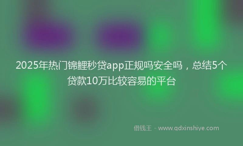 2025年热门锦鲤秒贷app正规吗安全吗，总结5个贷款10万比较容易的平台