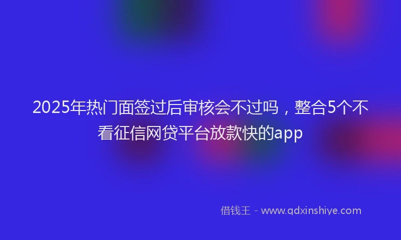 2025年热门面签过后审核会不过吗，整合5个不看征信网贷平台放款快的app