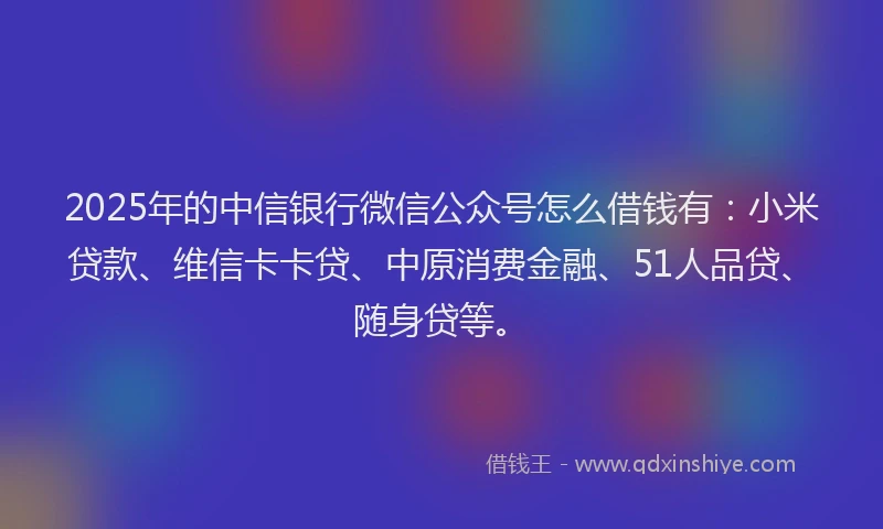 2025年的中信银行微信公众号怎么借钱有：小米贷款、维信卡卡贷、中原消费金融、51人品贷、随身贷等。
