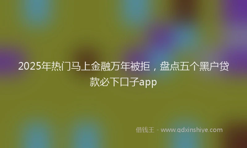 2025年热门马上金融万年被拒，盘点五个黑户贷款必下口子app