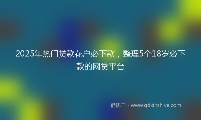 2025年热门贷款花户必下款，整理5个18岁必下款的网贷平台