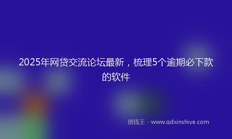 2025年网贷交流论坛最新，梳理5个逾期必下款的软件