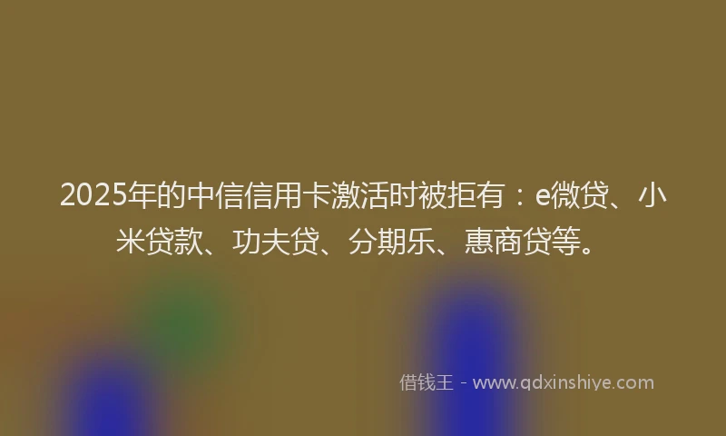 2025年的中信信用卡激活时被拒有：e微贷、小米贷款、功夫贷、分期乐、惠商贷等。