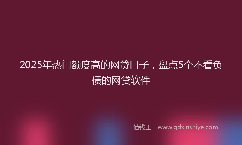 2025年热门额度高的网贷口子，盘点5个不看负债的网贷软件