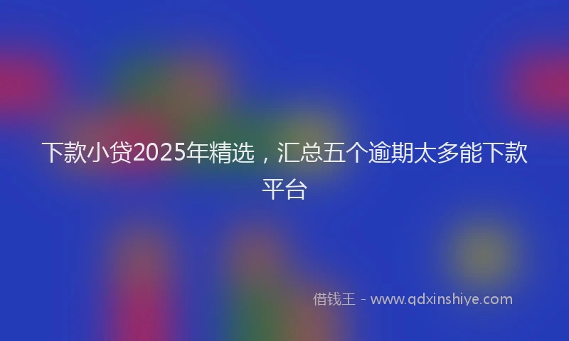 下款小贷2025年精选，汇总五个逾期太多能下款平台