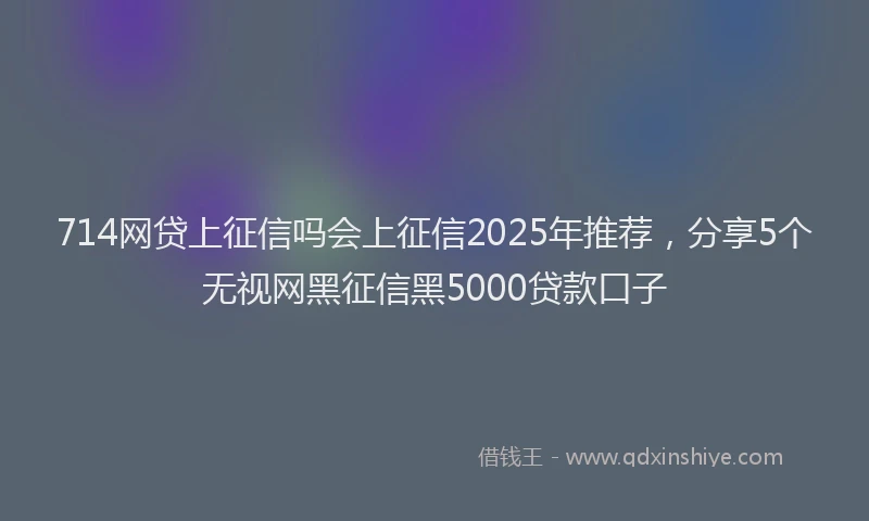 714网贷上征信吗会上征信2025年推荐，分享5个无视网黑征信黑5000贷款口子