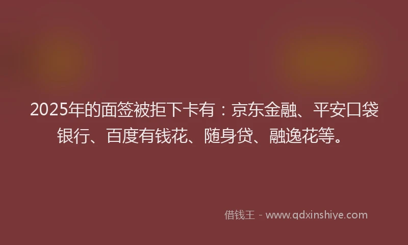 2025年的面签被拒下卡有：京东金融、平安口袋银行、百度有钱花、随身贷、融逸花等。
