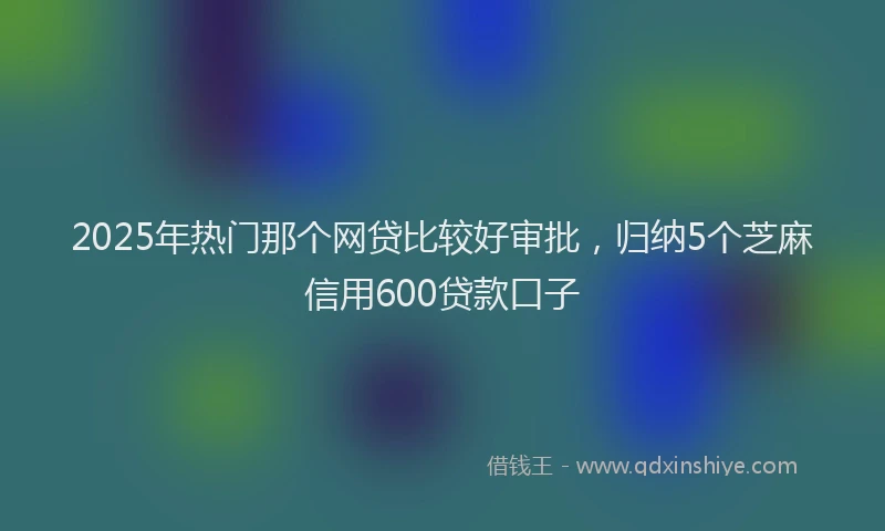 2025年热门那个网贷比较好审批，归纳5个芝麻信用600贷款口子