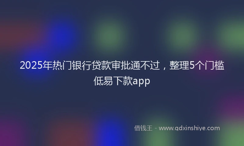 2025年热门银行贷款审批通不过，整理5个门槛低易下款app