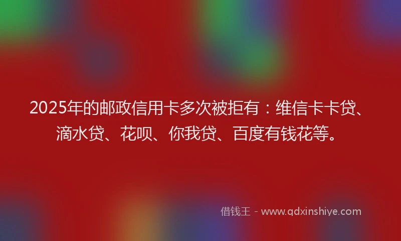 2025年的邮政信用卡多次被拒有：维信卡卡贷、滴水贷、花呗、你我贷、百度有钱花等。