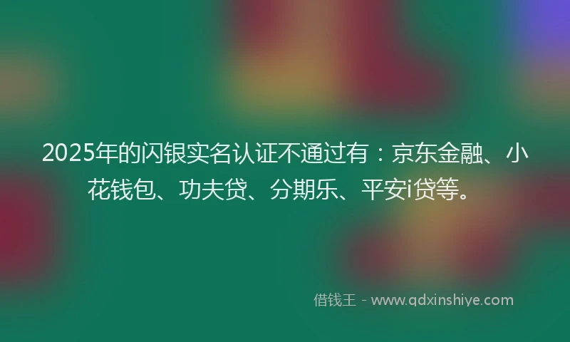 2025年的闪银实名认证不通过有：京东金融、小花钱包、功夫贷、分期乐、平安i贷等。