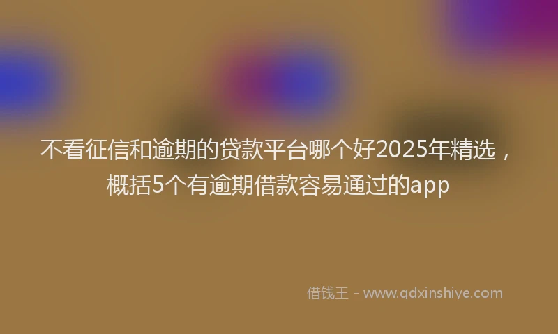 不看征信和逾期的贷款平台哪个好2025年精选，概括5个有逾期借款容易通过的app