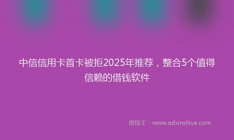 中信信用卡首卡被拒2025年推荐，整合5个值得信赖的借钱软件