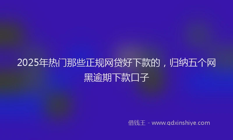 2025年热门那些正规网贷好下款的，归纳五个网黑逾期下款口子