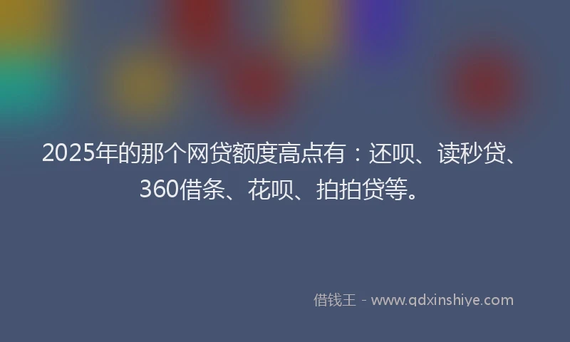 2025年的那个网贷额度高点有：还呗、读秒贷、360借条、花呗、拍拍贷等。