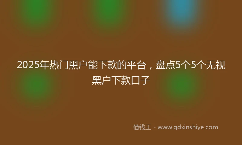 2025年热门黑户能下款的平台，盘点5个5个无视黑户下款口子