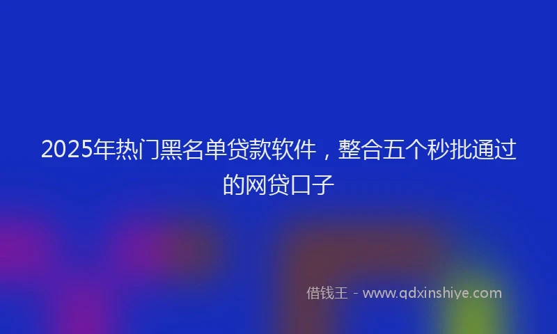 2025年热门黑名单贷款软件，整合五个秒批通过的网贷口子