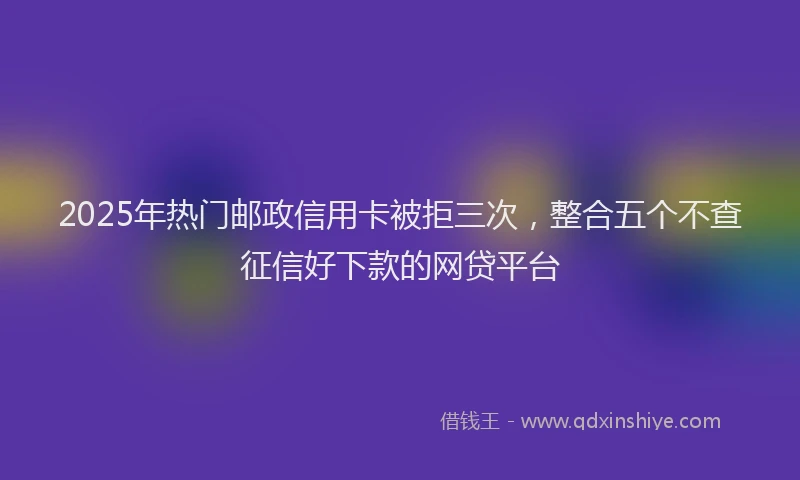 2025年热门邮政信用卡被拒三次，整合五个不查征信好下款的网贷平台