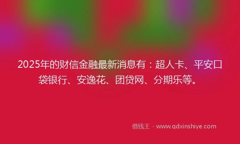 2025年的财信金融最新消息有：超人卡、平安口袋银行、安逸花、团贷网、分期乐等。