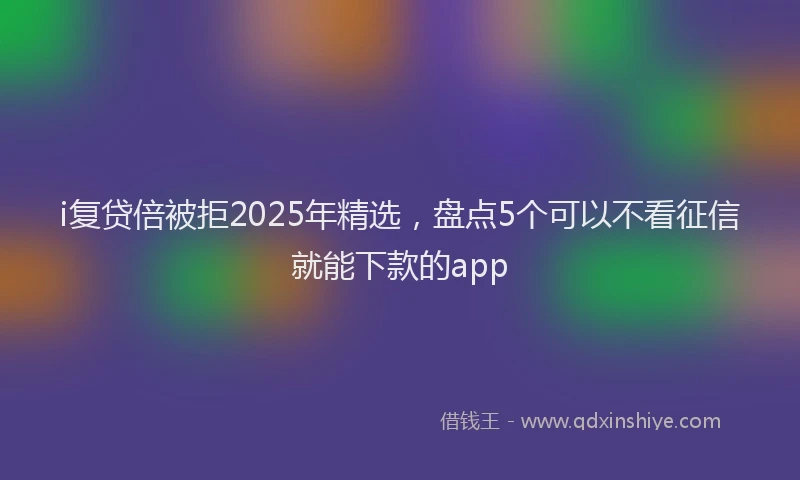 i复贷倍被拒2025年精选，盘点5个可以不看征信就能下款的app