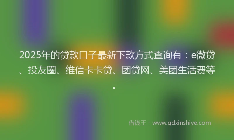 2025年的贷款口子最新下款方式查询有：e微贷、投友圈、维信卡卡贷、团贷网、美团生活费等。