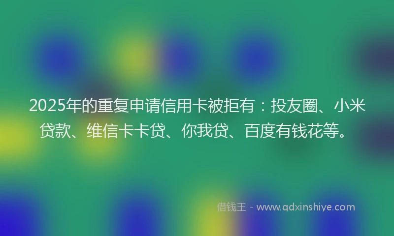 2025年的重复申请信用卡被拒有：投友圈、小米贷款、维信卡卡贷、你我贷、百度有钱花等。