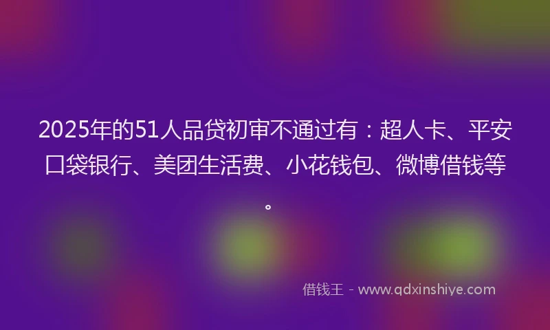 2025年的51人品贷初审不通过有：超人卡、平安口袋银行、美团生活费、小花钱包、微博借钱等。
