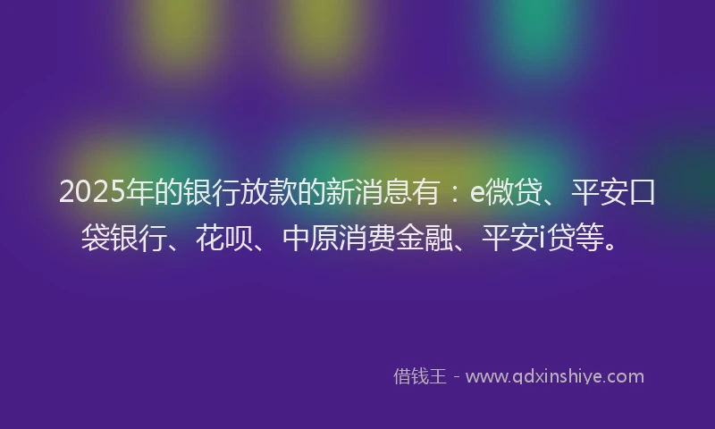 2025年的银行放款的新消息有：e微贷、平安口袋银行、花呗、中原消费金融、平安i贷等。
