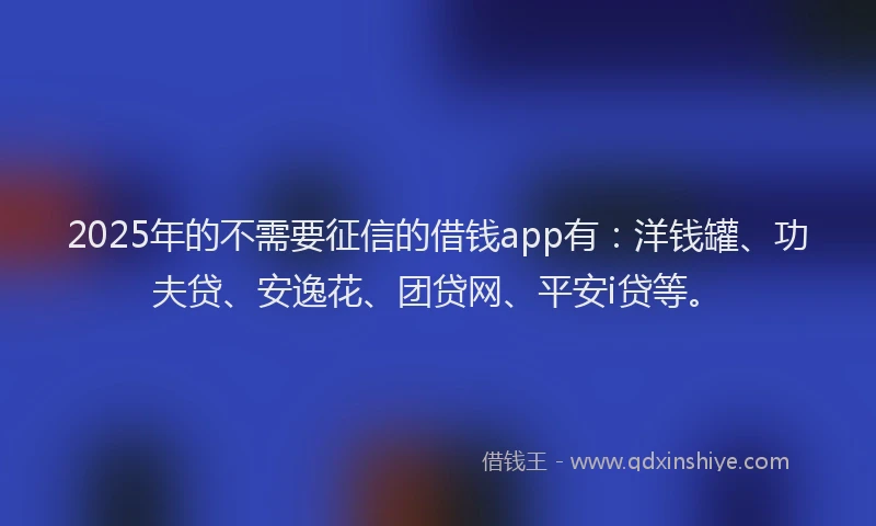 2025年的不需要征信的借钱app有：洋钱罐、功夫贷、安逸花、团贷网、平安i贷等。