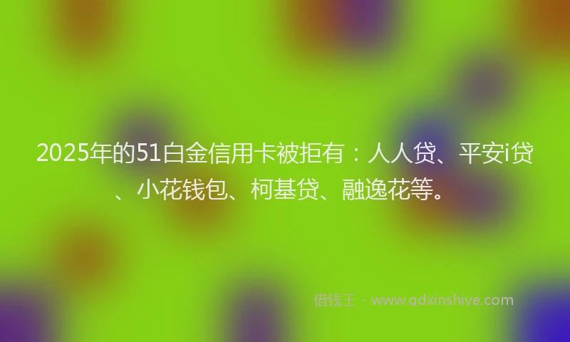 2025年的51白金信用卡被拒有：人人贷、平安i贷、小花钱包、柯基贷、融逸花等。