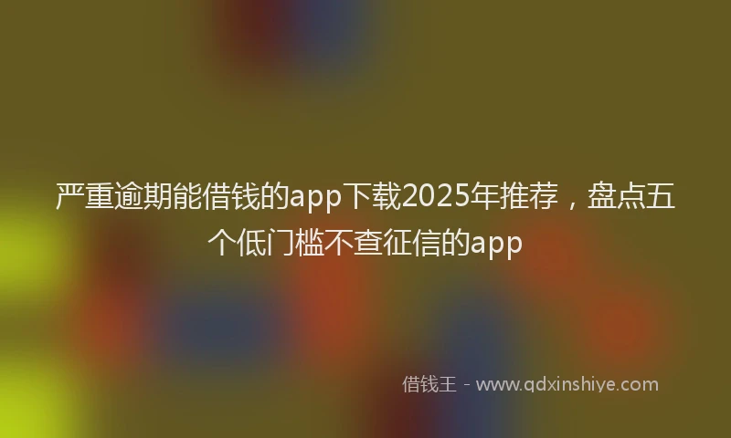 严重逾期能借钱的app下载2025年推荐，盘点五个低门槛不查征信的app