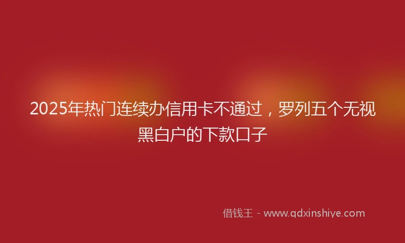 2025年热门连续办信用卡不通过，罗列五个无视黑白户的下款口子