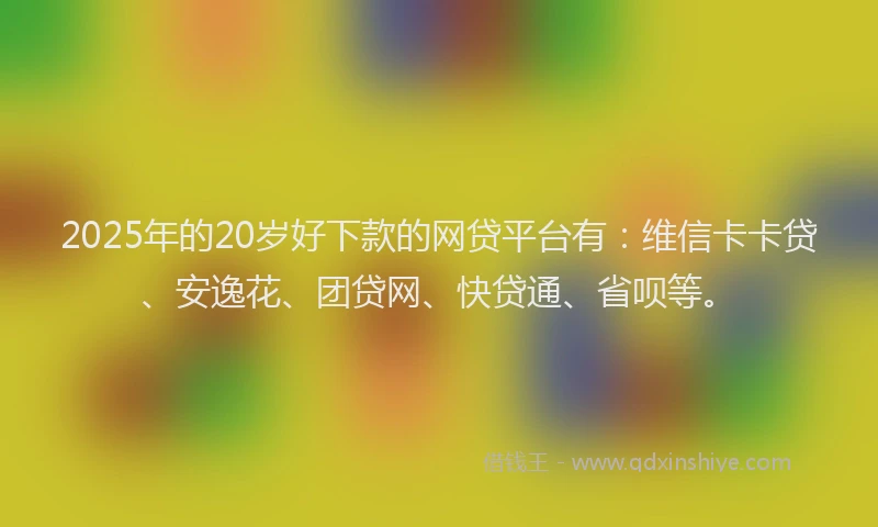 2025年的20岁好下款的网贷平台有：维信卡卡贷、安逸花、团贷网、快贷通、省呗等。