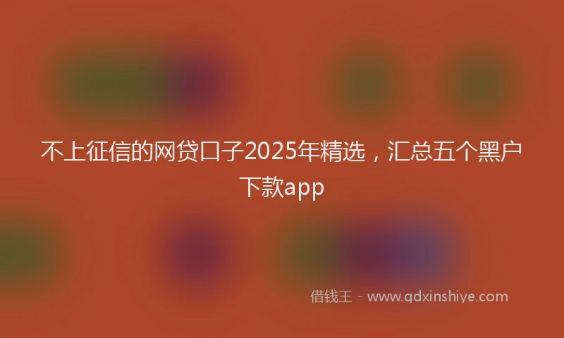 不上征信的网贷口子2025年精选，汇总五个黑户下款app