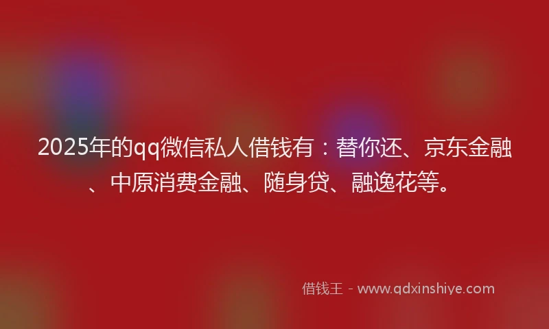 2025年的qq微信私人借钱有：替你还、京东金融、中原消费金融、随身贷、融逸花等。