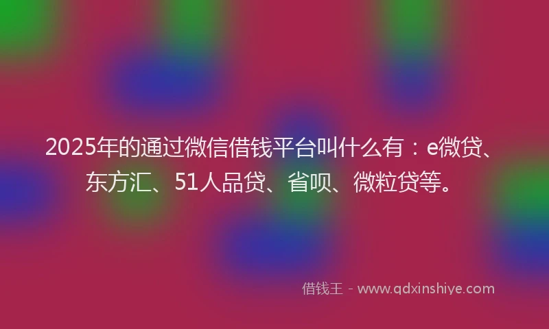 2025年的通过微信借钱平台叫什么有：e微贷、东方汇、51人品贷、省呗、微粒贷等。