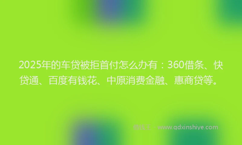 2025年的车贷被拒首付怎么办有：360借条、快贷通、百度有钱花、中原消费金融、惠商贷等。