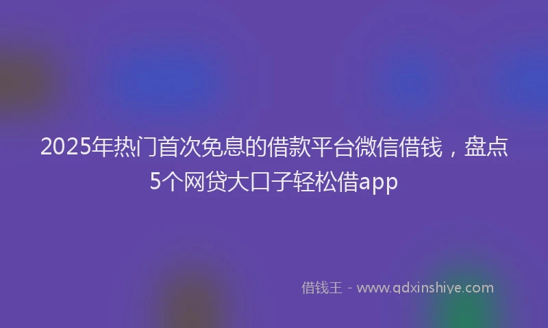 2025年热门首次免息的借款平台微信借钱，盘点5个网贷大口子轻松借app