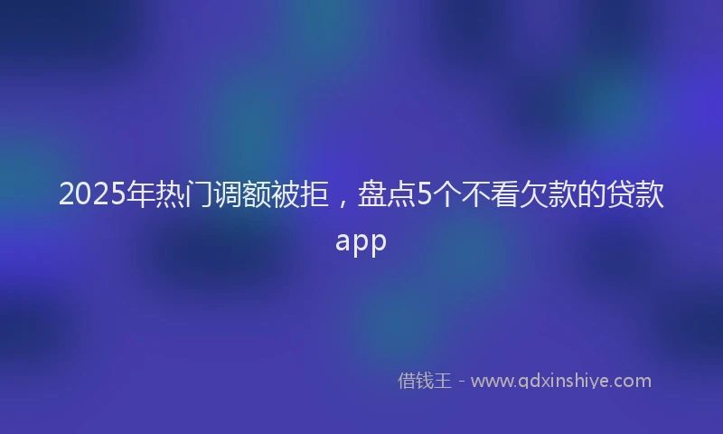 2025年热门调额被拒，盘点5个不看欠款的贷款app