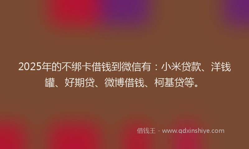2025年的不绑卡借钱到微信有：小米贷款、洋钱罐、好期贷、微博借钱、柯基贷等。