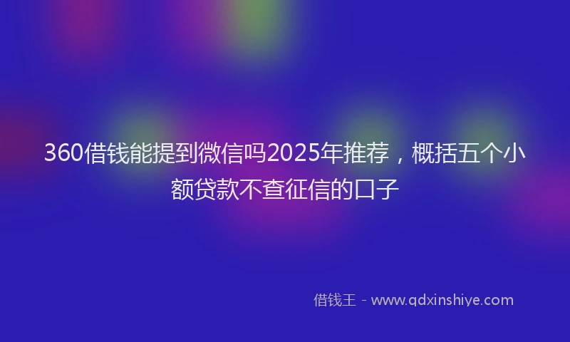360借钱能提到微信吗2025年推荐，概括五个小额贷款不查征信的口子